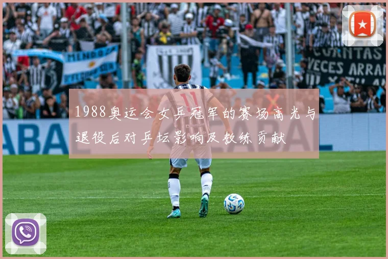 1988奥运会女乒冠军的赛场高光与退役后对乒坛影响及教练贡献