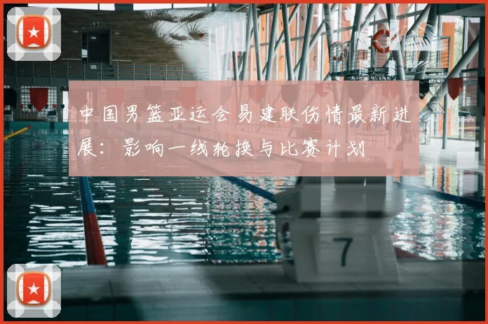 中国男篮亚运会易建联伤情最新进展：影响一线轮换与比赛计划