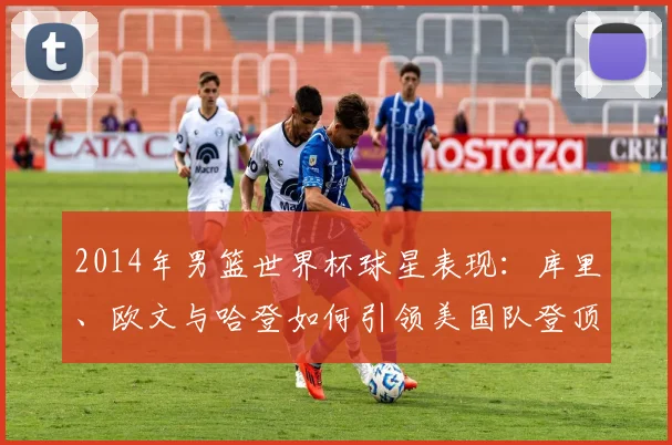 2014年男篮世界杯球星表现：库里、欧文与哈登如何引领美国队登顶