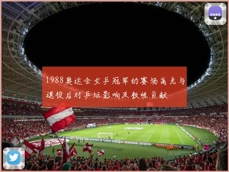 1988奥运会女乒冠军的赛场高光与退役后对乒坛影响及教练贡献