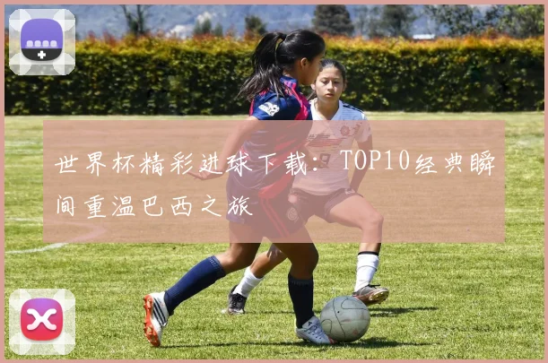世界杯精彩进球下载：TOP10经典瞬间重温巴西之旅