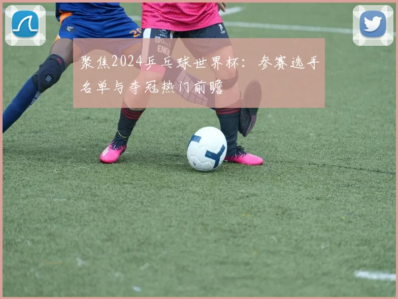 聚焦2024乒乓球世界杯：参赛选手名单与夺冠热门前瞻