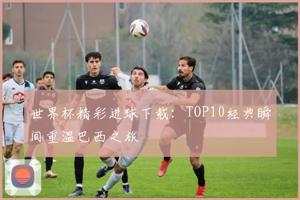 世界杯精彩进球下载：TOP10经典瞬间重温巴西之旅