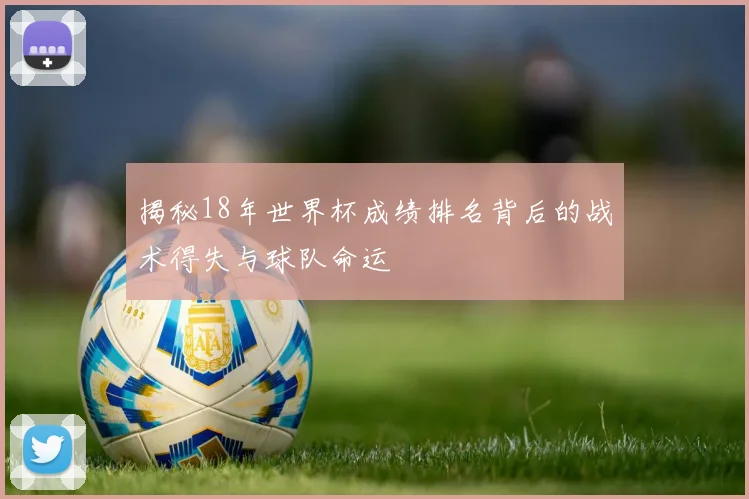 揭秘18年世界杯成绩排名背后的战术得失与球队命运