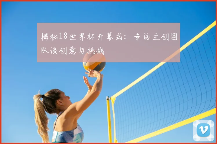 揭秘18世界杯开幕式：专访主创团队谈创意与挑战